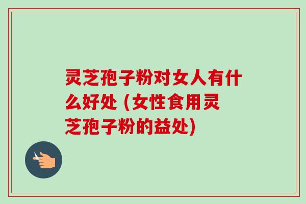 灵芝孢子粉对女人有什么好处 (女性食用灵芝孢子粉的益处)