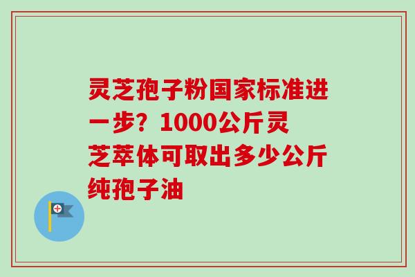 灵芝孢子粉国家标准进一步？1000公斤灵芝萃体可取出多少公斤纯孢子油