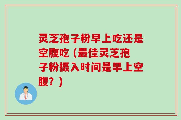 灵芝孢子粉早上吃还是空腹吃 (最佳灵芝孢子粉摄入时间是早上空腹？)