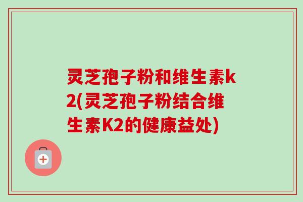 灵芝孢子粉和维生素k2(灵芝孢子粉结合维生素K2的健康益处)