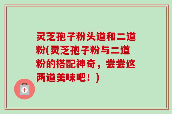 灵芝孢子粉头道和二道粉(灵芝孢子粉与二道粉的搭配神奇，尝尝这两道美味吧！)