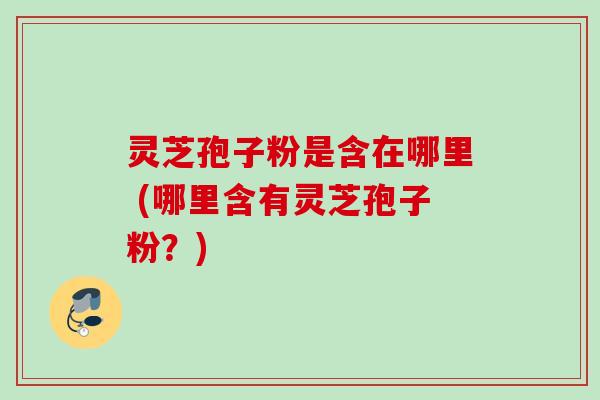 灵芝孢子粉是含在哪里 (哪里含有灵芝孢子粉？)