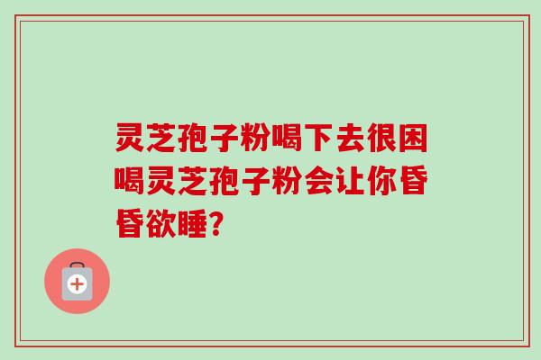 灵芝孢子粉喝下去很困喝灵芝孢子粉会让你昏昏欲睡? 灵芝孢子粉喝下去很困喝灵芝孢子粉会让你昏昏欲睡?