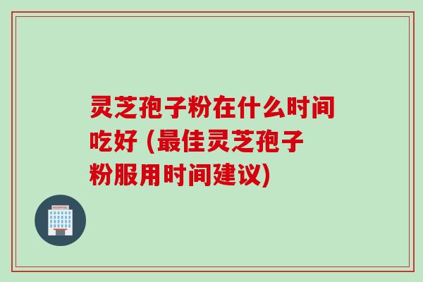 灵芝孢子粉在什么时间吃好 (最佳灵芝孢子粉服用时间建议)