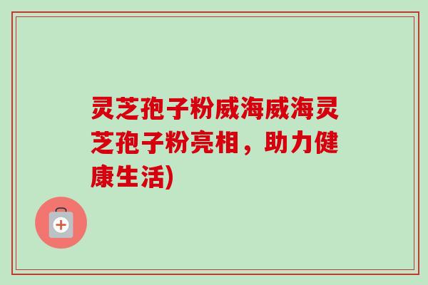 灵芝孢子粉威海威海灵芝孢子粉亮相，助力健康生活)