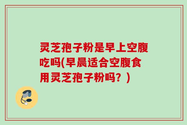 灵芝孢子粉是早上空腹吃吗(早晨适合空腹食用灵芝孢子粉吗？)