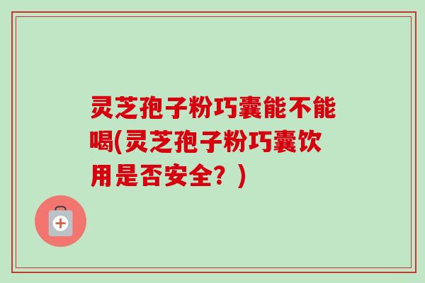 灵芝孢子粉巧囊能不能喝(灵芝孢子粉巧囊饮用是否安全？)