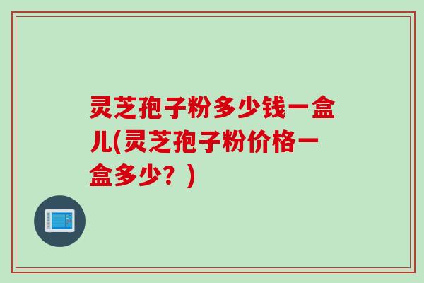 灵芝孢子粉多少钱一盒儿(灵芝孢子粉价格一盒多少？)