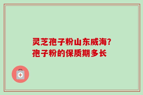 灵芝孢子粉山东威海？孢子粉的保质期多长