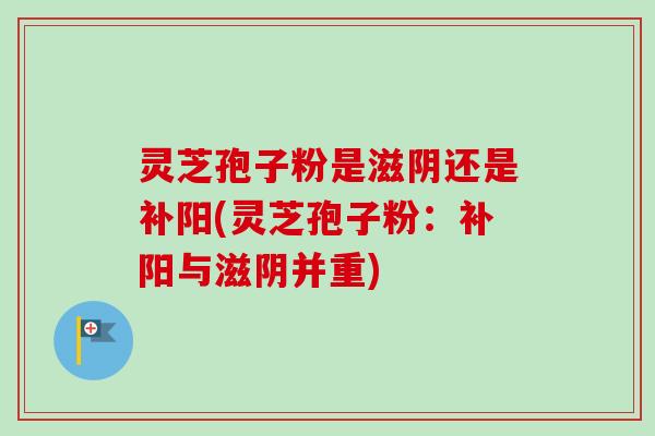 灵芝孢子粉是滋阴还是补阳(灵芝孢子粉：补阳与滋阴并重)