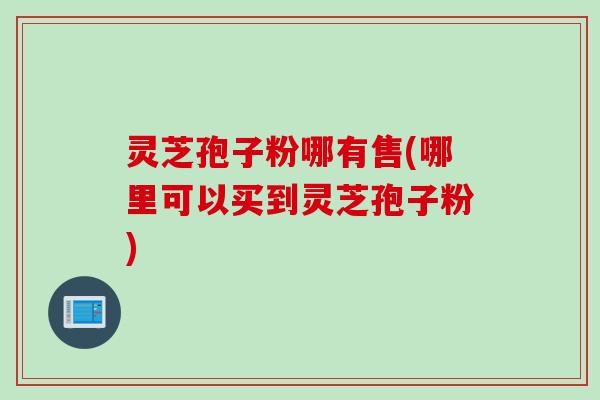 灵芝孢子粉哪有售(哪里可以买到灵芝孢子粉)