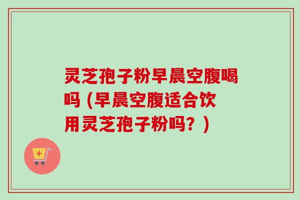 灵芝孢子粉早晨空腹喝吗 (早晨空腹适合饮用灵芝孢子粉吗？)