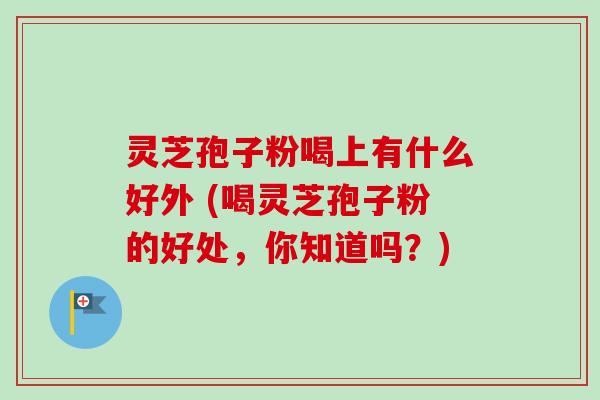 灵芝孢子粉喝上有什么好外 (喝灵芝孢子粉的好处,你知道吗?) 灵芝孢子粉喝上有什么好外 (喝灵芝孢子粉的好处,你知道吗?)