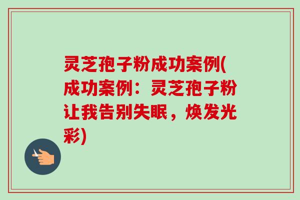 灵芝孢子粉成功案例(成功案例：灵芝孢子粉让我告别失眠，焕发光彩)