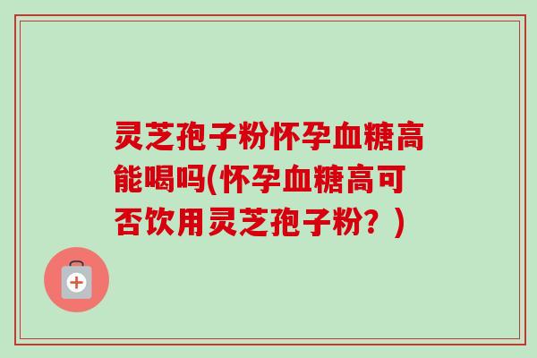 灵芝孢子粉怀孕血糖高能喝吗(怀孕血糖高可否饮用灵芝孢子粉？)