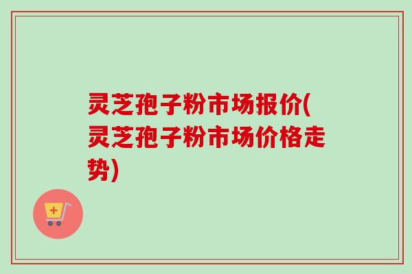 灵芝孢子粉市场报价(灵芝孢子粉市场价格走势)