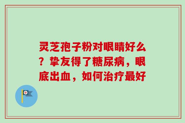 灵芝孢子粉对眼睛好么？挚友得了糖尿病，眼底出血，如何治疗最好