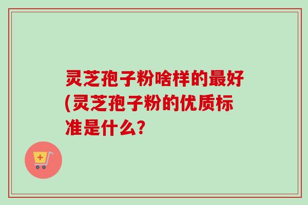 灵芝孢子粉啥样的最好(灵芝孢子粉的优质标准是什么？