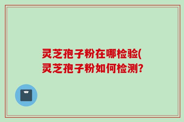 灵芝孢子粉在哪检验(灵芝孢子粉如何检测？