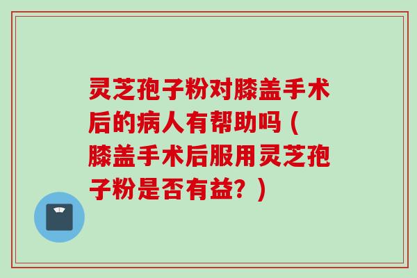 灵芝孢子粉对膝盖手术后的病人有帮助吗 (膝盖手术后服用灵芝孢子粉是否有益？)