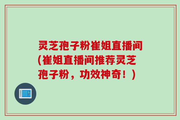 灵芝孢子粉崔姐直播间(崔姐直播间推荐灵芝孢子粉，功效神奇！)