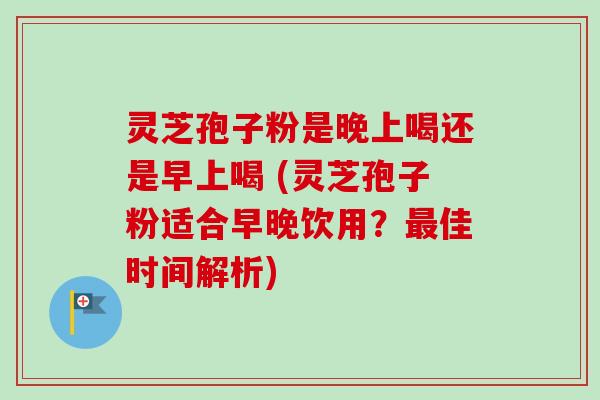 灵芝孢子粉是晚上喝还是早上喝 (灵芝孢子粉适合早晚饮用？最佳时间解析)