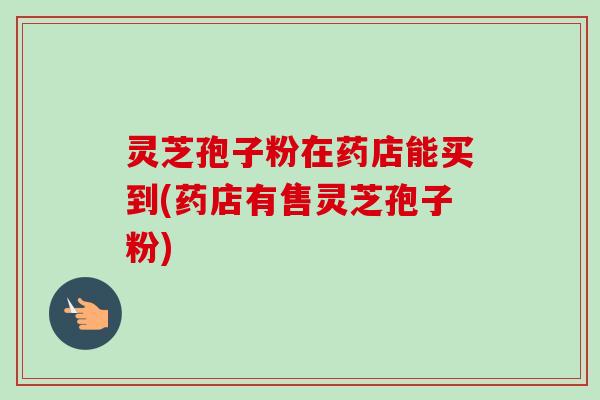 灵芝孢子粉在药店能买到(药店有售灵芝孢子粉)