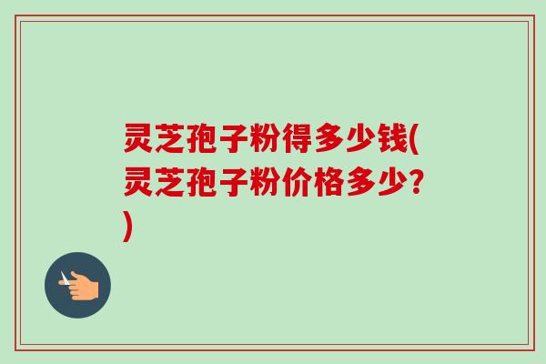 灵芝孢子粉得多少钱(灵芝孢子粉价格多少？)