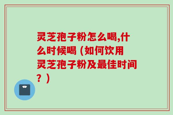 灵芝孢子粉怎么喝,什么时候喝 (如何饮用灵芝孢子粉及最佳时间？)