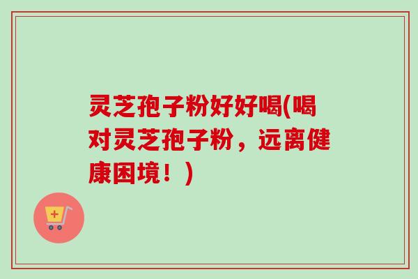 灵芝孢子粉好好喝(喝对灵芝孢子粉，远离健康困境！)