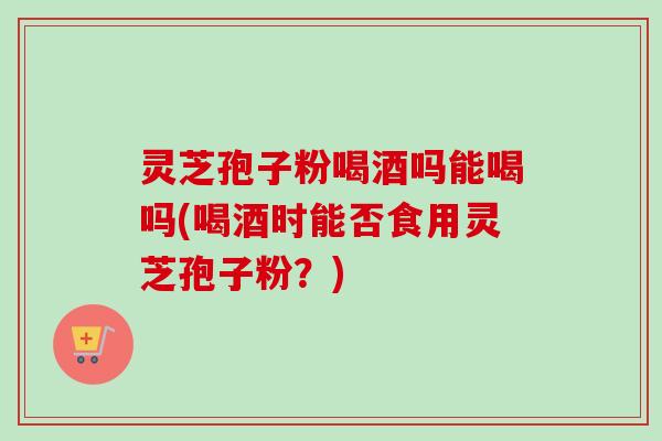 灵芝孢子粉喝酒吗能喝吗(喝酒时能否食用灵芝孢子粉？)