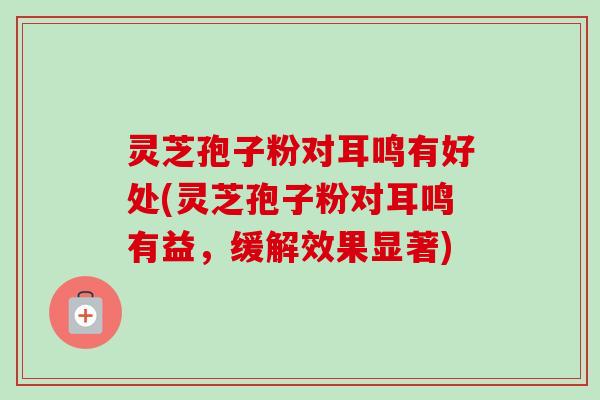灵芝孢子粉对耳鸣有好处(灵芝孢子粉对耳鸣有益，缓解效果显著)