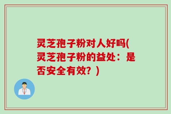 灵芝孢子粉对人好吗(灵芝孢子粉的益处：是否安全有效？)