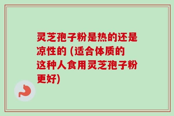 灵芝孢子粉是热的还是凉性的 (适合体质的这种人食用灵芝孢子粉更好)