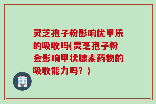 灵芝孢子粉影响优甲乐的吸收吗(灵芝孢子粉会影响素的吸收能力吗?) 灵芝孢子粉影响优甲乐的吸收吗(灵芝孢子粉会影响素的吸收能力吗?)