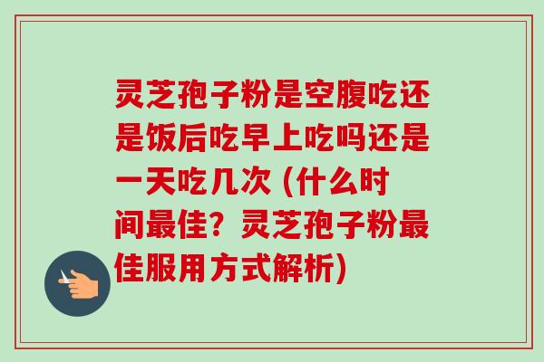 灵芝孢子粉是空腹吃还是饭后吃早上吃吗还是一天吃几次 (什么时间最佳？灵芝孢子粉最佳服用方式解析)