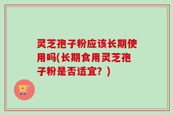 灵芝孢子粉应该长期使用吗(长期食用灵芝孢子粉是否适宜？)