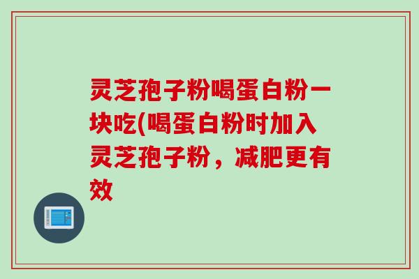灵芝孢子粉喝蛋白粉一块吃(喝蛋白粉时加入灵芝孢子粉，减肥更有效