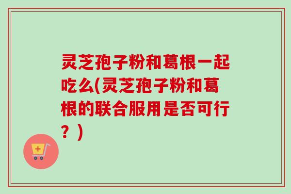 灵芝孢子粉和葛根一起吃么(灵芝孢子粉和葛根的联合服用是否可行？)