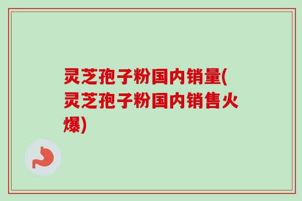 灵芝孢子粉国内销量(灵芝孢子粉国内销售火爆)