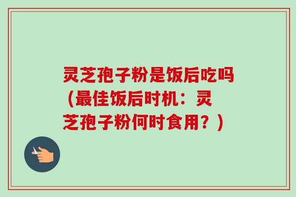 灵芝孢子粉是饭后吃吗 (最佳饭后时机：灵芝孢子粉何时食用？)