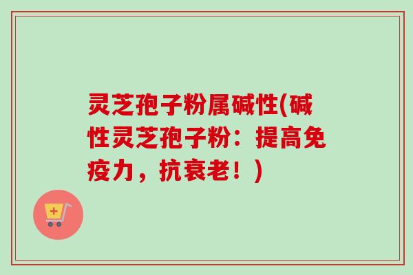 灵芝孢子粉属碱性(碱性灵芝孢子粉：提高免疫力，抗衰老！)