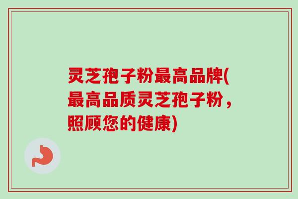灵芝孢子粉最高品牌(最高品质灵芝孢子粉，照顾您的健康)