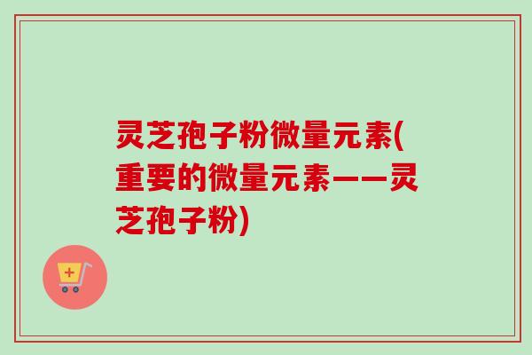 灵芝孢子粉微量元素(重要的微量元素——灵芝孢子粉)