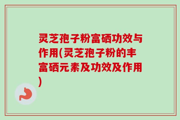 灵芝孢子粉富硒功效与作用(灵芝孢子粉的丰富硒元素及功效及作用)