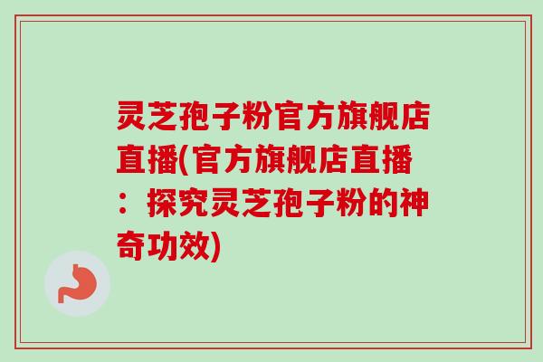 灵芝孢子粉官方旗舰店直播(官方旗舰店直播：探究灵芝孢子粉的神奇功效)
