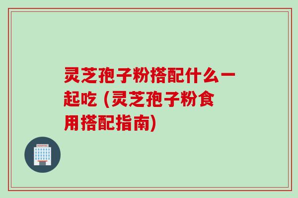 灵芝孢子粉搭配什么一起吃 (灵芝孢子粉食用搭配指南)