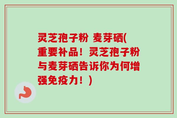 灵芝孢子粉 麦芽硒(重要补品!灵芝孢子粉与麦芽硒告诉你为何增强免疫力!) 灵芝孢子粉 麦芽硒(重要补品!灵芝孢子粉与麦芽硒告诉你为何增强免疫力!)