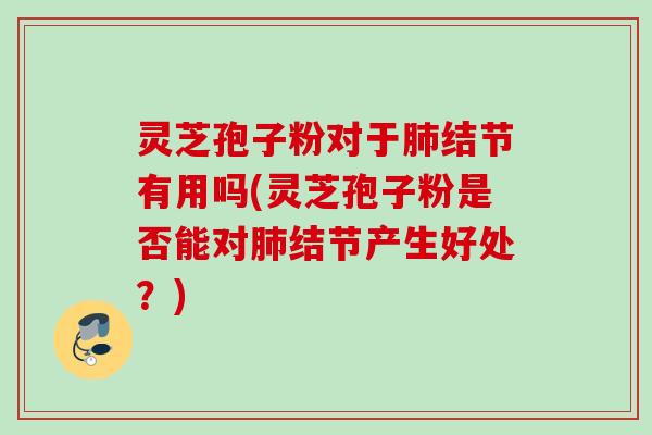灵芝孢子粉对于肺结节有用吗(灵芝孢子粉是否能对肺结节产生好处？)