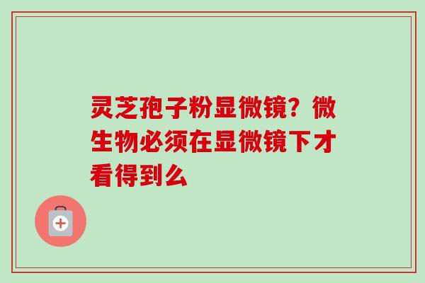 灵芝孢子粉显微镜？微生物必须在显微镜下才看得到么